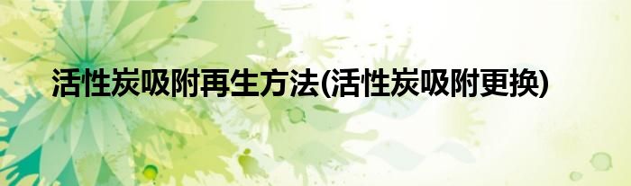 活性炭吸附再生方法(活性炭吸附更换)