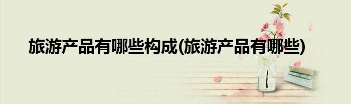 旅游产品有哪些构成(旅游产品有哪些)