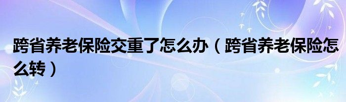 跨省养老保险交重了怎么办（跨省养老保险怎么转）