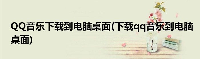 QQ音乐下载到电脑桌面(下载qq音乐到电脑桌面)