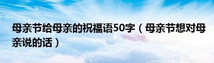 母亲节给母亲的祝福语50字（母亲节想对母亲说的话）