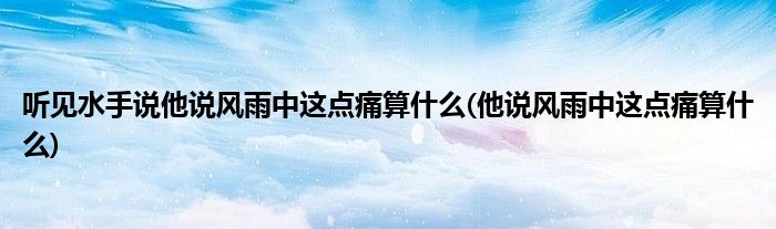 听见水手说他说风雨中这点痛算什么(他说风雨中这点痛算什么)