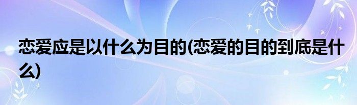 恋爱应是以什么为目的(恋爱的目的到底是什么)
