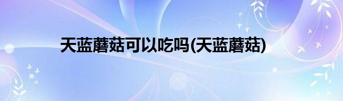天蓝蘑菇可以吃吗(天蓝蘑菇)