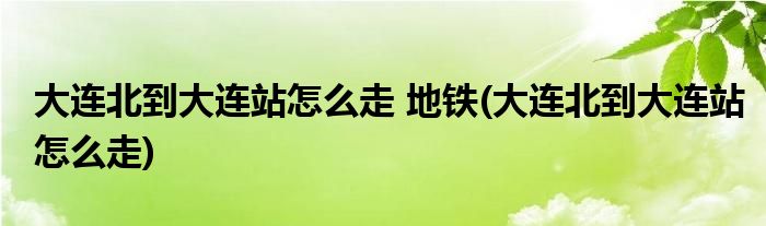 大连北到大连站怎么走 地铁(大连北到大连站怎么走)