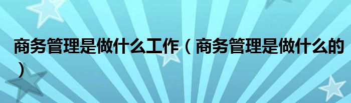 商务管理是做什么工作（商务管理是做什么的）