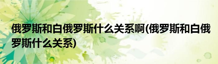 俄罗斯和白俄罗斯什么关系啊(俄罗斯和白俄罗斯什么关系)