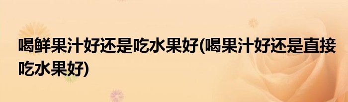 喝鲜果汁好还是吃水果好(喝果汁好还是直接吃水果好)