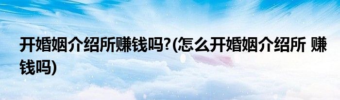 开婚姻介绍所赚钱吗?(怎么开婚姻介绍所 赚钱吗)