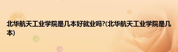 北华航天工业学院是几本好就业吗?(北华航天工业学院是几本)