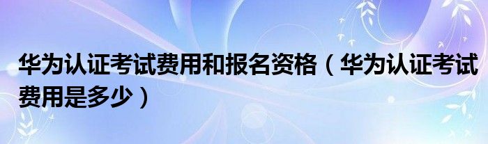 华为认证考试费用和报名资格（华为认证考试费用是多少）