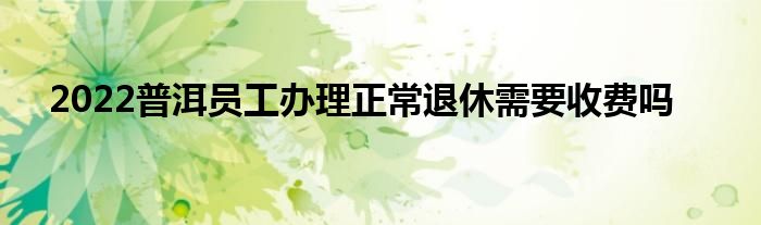2022普洱员工办理正常退休需要收费吗