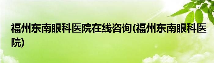 福州东南眼科医院在线咨询(福州东南眼科医院)