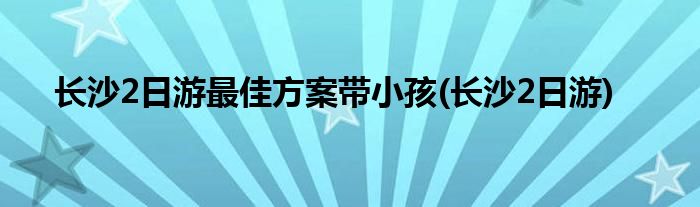 长沙2日游更佳方案带小孩(长沙2日游)