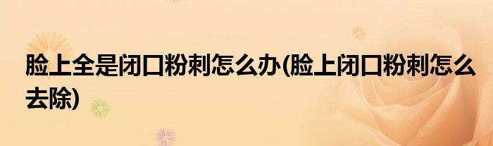 脸上全是闭口粉刺怎么办(脸上闭口粉刺怎么去除)