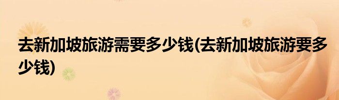 去新加坡旅游需要多少钱(去新加坡旅游要多少钱)
