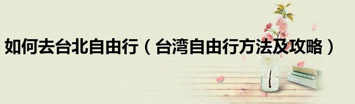 如何去台北自由行（台湾自由行方法及攻略）