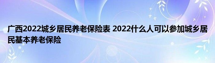 广西2022城乡居民养老保险表 2022什么人可以参加城乡居民基本养老保险