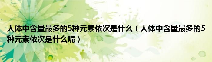 人体中含量最多的5种元素依次是什么（人体中含量最多的5种元素依次是什么呢）