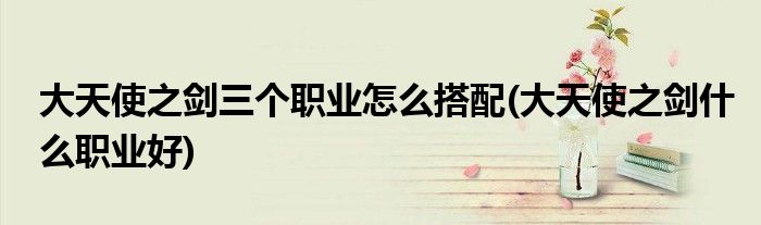 大天使之剑三个职业怎么搭配(大天使之剑什么职业好)