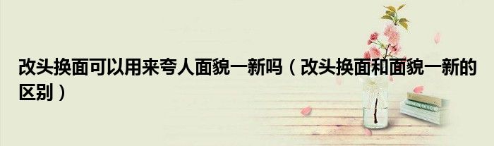 改头换面可以用来夸人面貌一新吗（改头换面和面貌一新的区别）