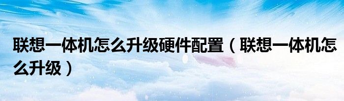 联想一体机怎么升级硬件配置（联想一体机怎么升级）