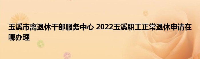 玉溪市离退休干部服务中心 2022玉溪职工正常退休申请在哪办理