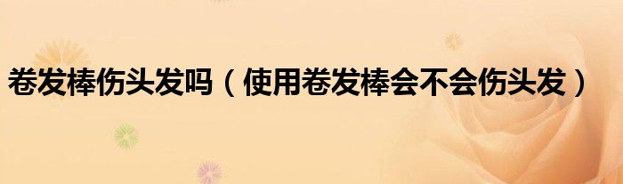 卷发棒伤头发吗（使用卷发棒会不会伤头发）