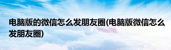 电脑版的微信怎么发朋友圈(电脑版微信怎么发朋友圈)