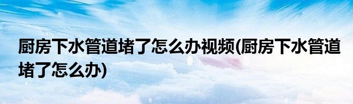 厨房下水管道堵了怎么办视频(厨房下水管道堵了怎么办)