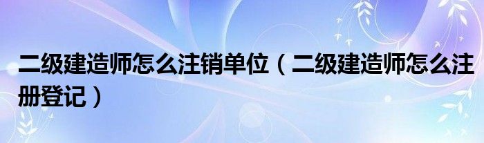 二级建造师怎么注销单位（二级建造师怎么注册登记）