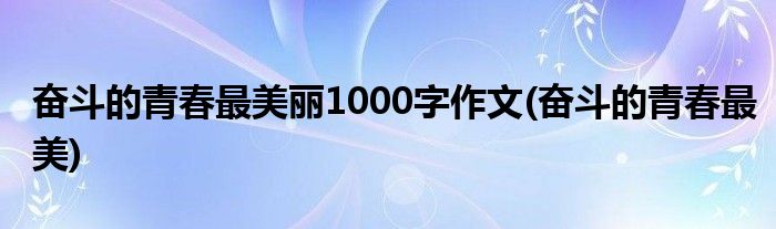 奋斗的青春最美丽1000字作文(奋斗的青春最美)