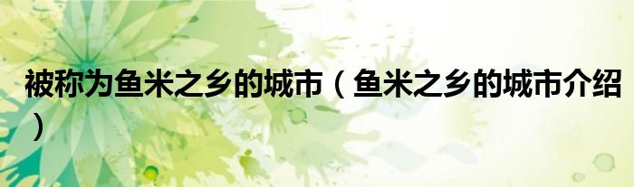 被称为鱼米之乡的城市（鱼米之乡的城市介绍）