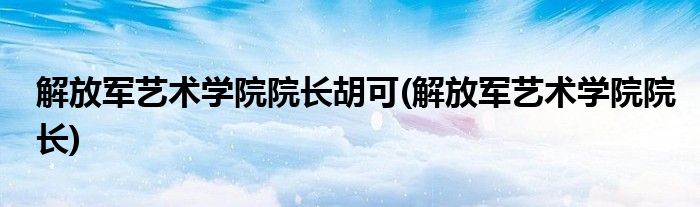 解放军艺术学院院长胡可(解放军艺术学院院长)