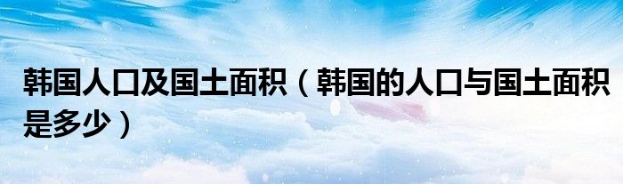 韩国人口及国土面积（韩国的人口与国土面积是多少）