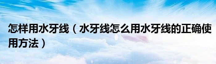 怎样用水牙线（水牙线怎么用水牙线的正确使用方法）