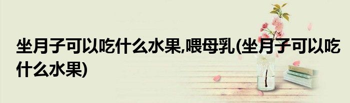 坐月子可以吃什么水果,喂母乳(坐月子可以吃什么水果)