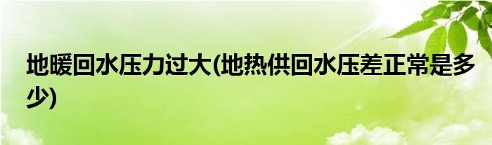 地暖回水压力过大(地热供回水压差正常是多少)