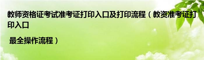 教师资格证考试准考证打印入口及打印流程（教资准考证打印入口 | 最全操作流程）