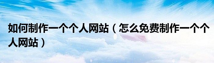 如何制作一个个人网站（怎么免费制作一个个人网站）