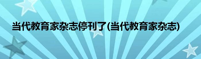当代教育家杂志停刊了(当代教育家杂志)