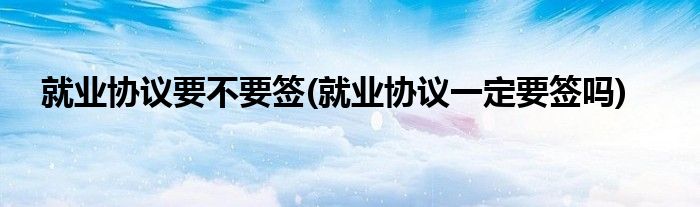 就业协议要不要签(就业协议一定要签吗)