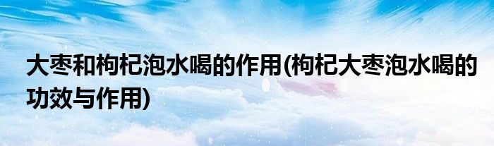 大枣和枸杞泡水喝的作用(枸杞大枣泡水喝的功效与作用)