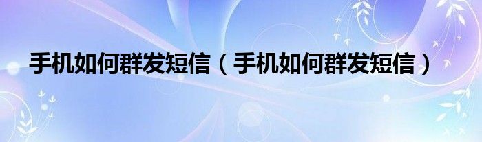 手机如何群发短信（手机如何群发短信）