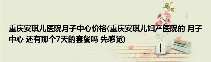 重庆安琪儿医院月子中心价格(重庆安琪儿妇产医院的 月子中心 还有那个7天的套餐吗 先感觉)