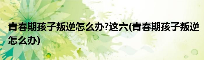 青春期孩子叛逆怎么办?这六(青春期孩子叛逆怎么办)