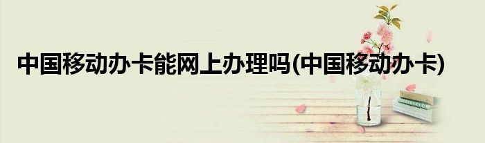 中国移动办卡能网上办理吗(中国移动办卡)