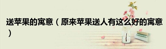 送苹果的寓意（原来苹果送人有这么好的寓意）