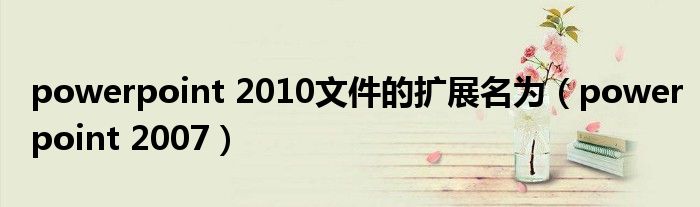 powerpoint 2010文件的扩展名为（powerpoint 2007）