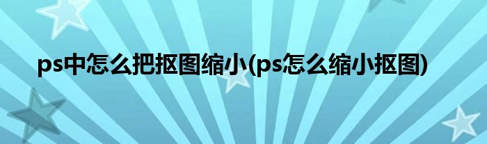 ps中怎么把抠图缩小(ps怎么缩小抠图)